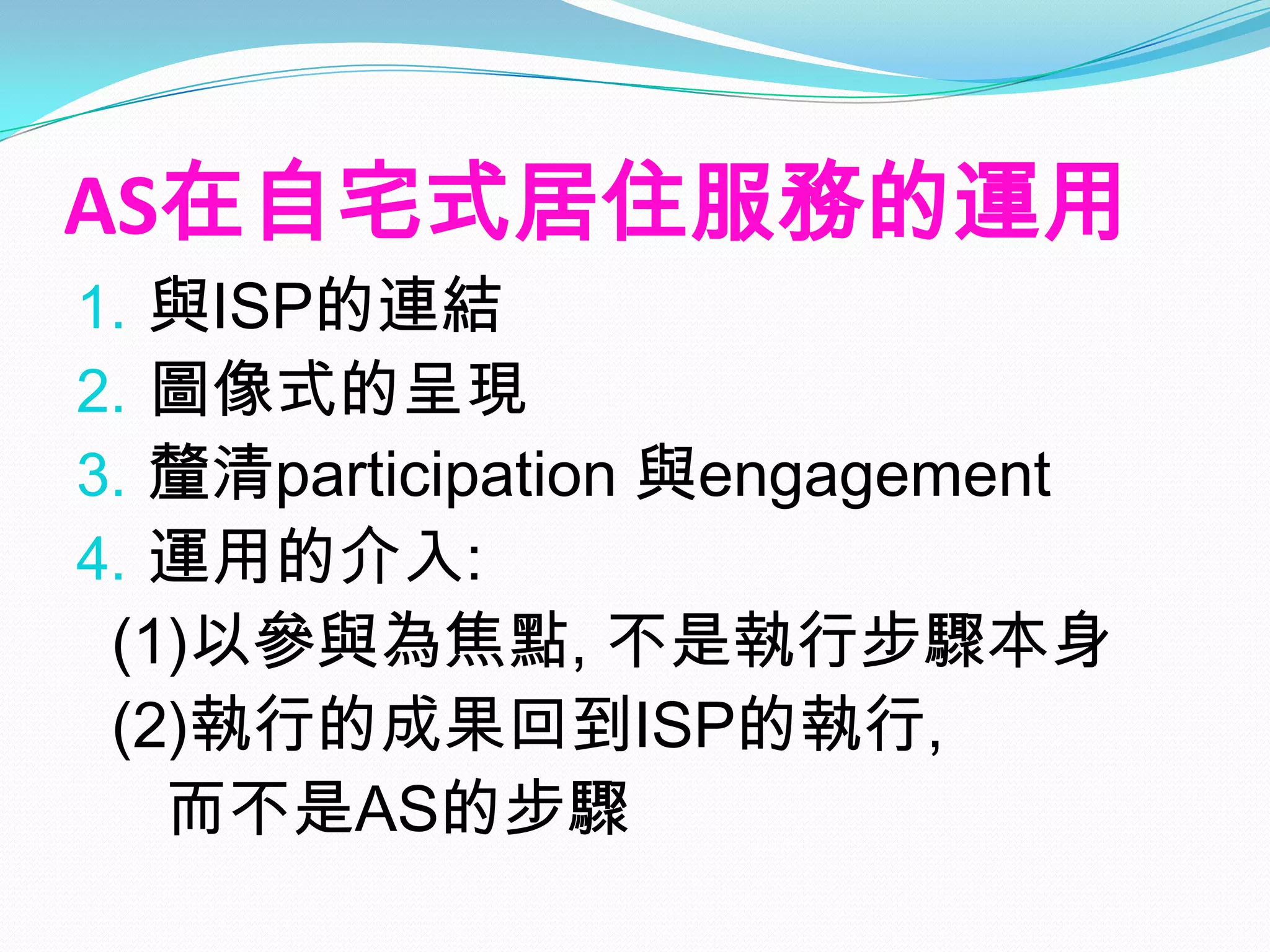 AS在自宅式居住服務的運用
1.與ISP的連結
2.圖像式的呈現
3.釐清participation 與engagement
4.運用的介入:
 (1)以參與為焦點, 不是執行步驟本身
 (2)執行的成果回到ISP的執行,
   而不是AS的步驟
 