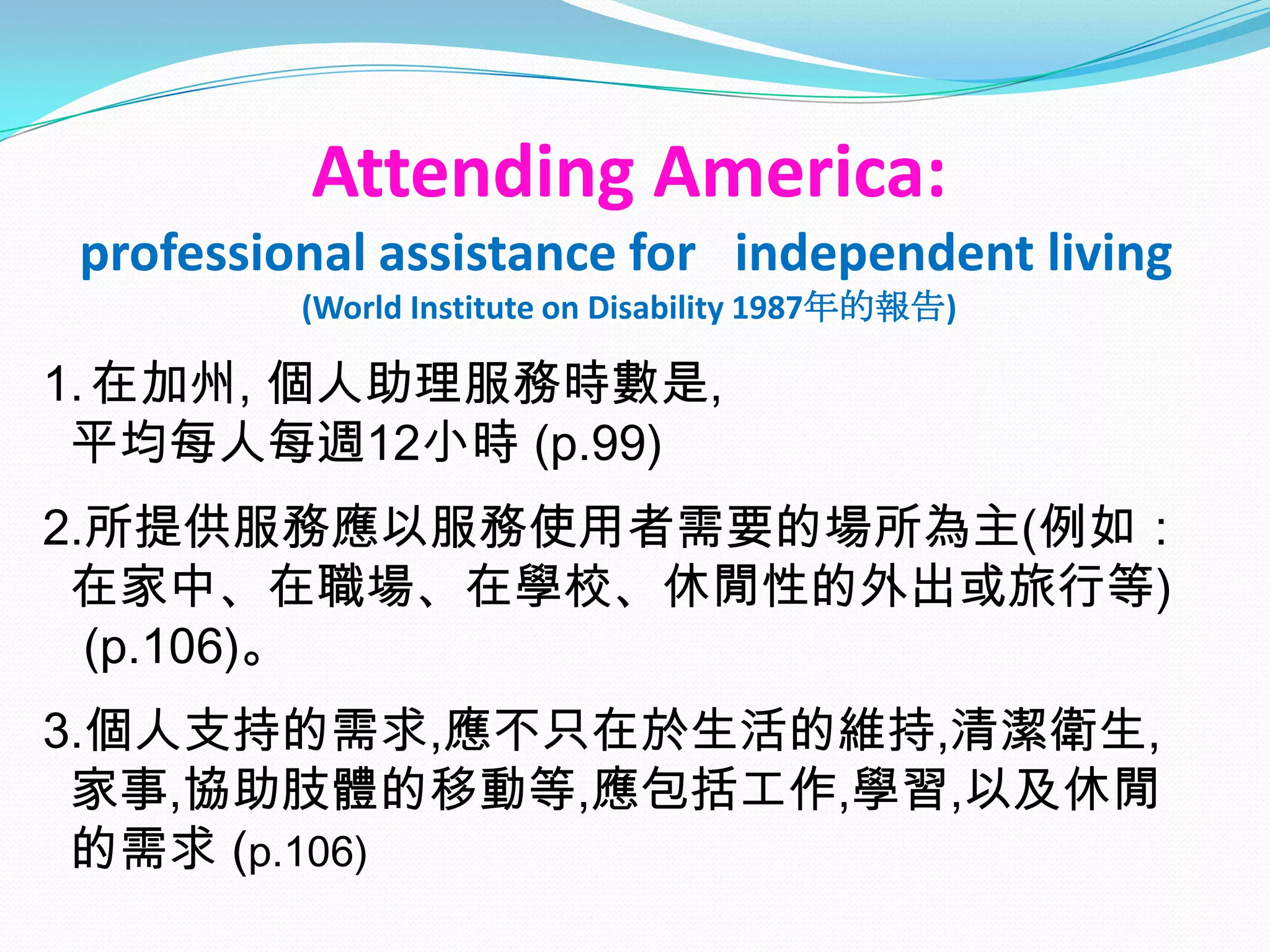 Attending America:
professional assistance for independent living
         (World Institute on Disability 1987年的報告)

1. 在加州, 個人助理服務時數是,
 平均每人每週12小時 (p.99)
2.所提供服務應以服務使用者需要的場所為主(例如：
 在家中、在職場、在學校、休閒性的外出或旅行等)
  (p.106)。
3.個人支持的需求,應不只在於生活的維持,清潔衛生,
 家事,協助肢體的移動等,應包括工作,學習,以及休閒
 的需求 (p.106)
 