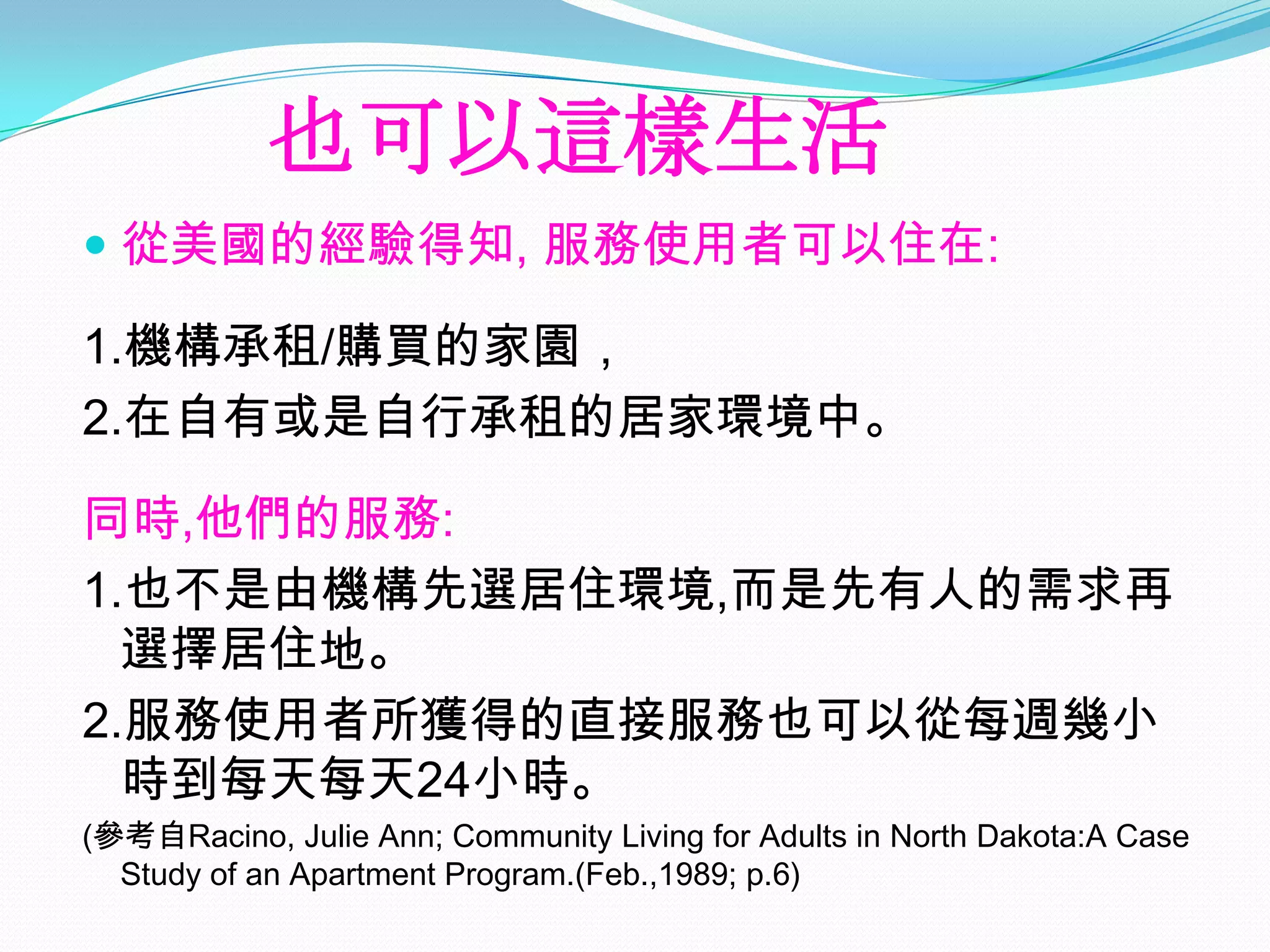 也可以這樣生活
 從美國的經驗得知, 服務使用者可以住在:

1.機構承租/購買的家園，
2.在自有或是自行承租的居家環境中。

同時,他們的服務:
1.也不是由機構先選居住環境,而是先有人的需求再
  選擇居住地。
2.服務使用者所獲得的直接服務也可以從每週幾小
  時到每天每天24小時。
(參考自Racino, Julie Ann; Community Living for Adults in North Dakota:A Case
  Study of an Apartment Program.(Feb.,1989; p.6)
 