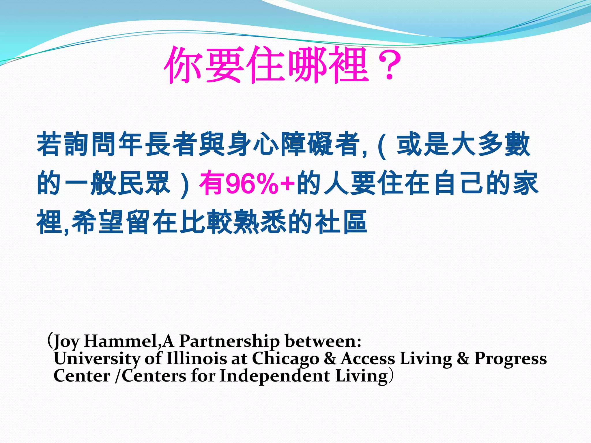 你要住哪裡？
若詢問年長者與身心障礙者,（或是大多數
的一般民眾）有96%+的人要住在自己的家
裡,希望留在比較熟悉的社區



（Joy Hammel,A Partnership between:
 University of Illinois at Chicago & Access Living & Progress
 Center /Centers for Independent Living）
 