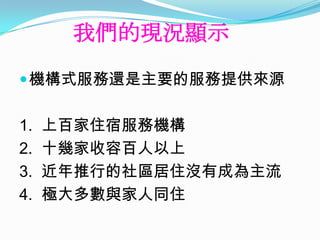 我們的現況顯示
 機構式服務還是主要的服務提供來源


1.   上百家住宿服務機構
2.   十幾家收容百人以上
3.   近年推行的社區居住沒有成為主流
4.   極大多數與家人同住
 