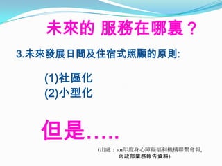 未來的 服務在哪裏？
3.未來發展日間及住宿式照顧的原則:

   (1)社區化
   (2)小型化


  但是…..
            (出處：101年度身心障礙福利機構聯繫會報,
                 內政部業務報告資料)
 