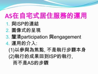 AS在自宅式居住服務的運用
1.與ISP的連結
2.圖像式的呈現
3.釐清participation 與engagement
4.運用的介入:
 (1)以參與為焦點, 不是執行步驟本身
 (2)執行的成果回到ISP的執行,
   而不是AS的步驟
 