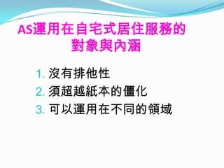 AS運用在自宅式居住服務的
     對象與內涵
 1. 沒有排他性
 2. 須超越紙本的僵化
 3. 可以運用在不同的領域
 