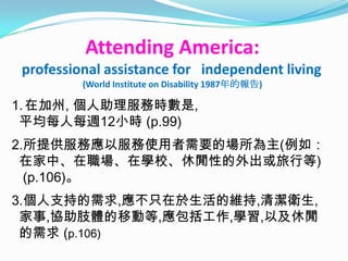 Attending America:
professional assistance for independent living
         (World Institute on Disability 1987年的報告)

1. 在加州, 個人助理服務時數是,
 平均每人每週12小時 (p.99)
2.所提供服務應以服務使用者需要的場所為主(例如：
 在家中、在職場、在學校、休閒性的外出或旅行等)
  (p.106)。
3.個人支持的需求,應不只在於生活的維持,清潔衛生,
 家事,協助肢體的移動等,應包括工作,學習,以及休閒
 的需求 (p.106)
 