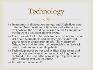 
 Steampunk is all about technology and High Skies is no
different. New creations of tinkerers and artisans are
everywhere, the prized patents and secret techniques are
the topics of discussion all over Prime.
 There is a lot of gil to be made for new inventions that out
last or out work others and many engineers hire out
guards to help protect prototypes. The Ministry of
Originations and Services has been established to track
new inventions and compile patents.
 Technology needs power and in High Skies steam and
wind power are the most common. Krackling power
captured in the Rise is the newest type of power and is
slowly taking over Crown Prime.
 To build or not to build?
Technology
 