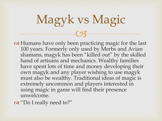 
 Humans have only been practicing magic for the last
100 years. Formerly only used by Merbs and Avian
shamans, magyk has been “killed out” by the skilled
hand of artisans and mechanics. Wealthy families
have spent lots of time and money developing their
own magyk and any player wishing to use magyk
must also be wealthy. Traditional ideas of magic is
extremely uncommon and players interested in
using magic in game will find their presence
unwelcome.
 “Do I really need to?”
Magyk vs Magic
 