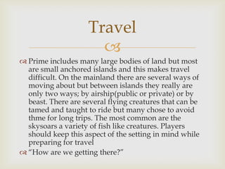 
 Prime includes many large bodies of land but most
are small anchored islands and this makes travel
difficult. On the mainland there are several ways of
moving about but between islands they really are
only two ways; by airship(public or private) or by
beast. There are several flying creatures that can be
tamed and taught to ride but many chose to avoid
thme for long trips. The most common are the
skysoars a variety of fish like creatures. Players
should keep this aspect of the setting in mind while
preparing for travel
 “How are we getting there?”
Travel
 