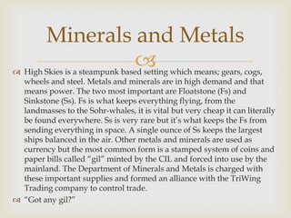  High Skies is a steampunk based setting which means; gears, cogs,
wheels and steel. Metals and minerals are in high demand and that
means power. The two most important are Floatstone (Fs) and
Sinkstone (Ss). Fs is what keeps everything flying, from the
landmasses to the Sohr-whales, it is vital but very cheap it can literally
be found everywhere. Ss is very rare but it’s what keeps the Fs from
sending everything in space. A single ounce of Ss keeps the largest
ships balanced in the air. Other metals and minerals are used as
currency but the most common form is a stamped system of coins and
paper bills called “gil” minted by the CIL and forced into use by the
mainland. The Department of Minerals and Metals is charged with
these important supplies and formed an alliance with the TriWing
Trading company to control trade.
 “Got any gil?”
Minerals and Metals
 