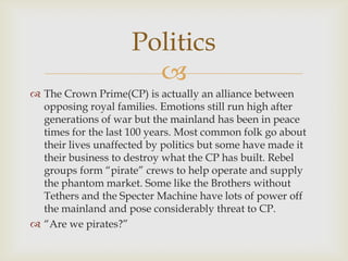 
 The Crown Prime(CP) is actually an alliance between
opposing royal families. Emotions still run high after
generations of war but the mainland has been in peace
times for the last 100 years. Most common folk go about
their lives unaffected by politics but some have made it
their business to destroy what the CP has built. Rebel
groups form “pirate” crews to help operate and supply
the phantom market. Some like the Brothers without
Tethers and the Specter Machine have lots of power off
the mainland and pose considerably threat to CP.
 “Are we pirates?”
Politics
 