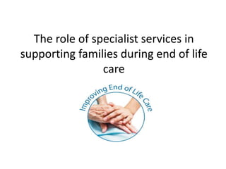 The role of specialist services in
supporting families during end of life
care
 