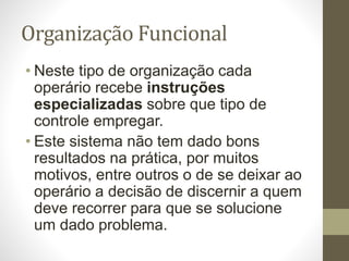 Organização Funcional
• Neste tipo de organização cada
operário recebe instruções
especializadas sobre que tipo de
controle empregar.
• Este sistema não tem dado bons
resultados na prática, por muitos
motivos, entre outros o de se deixar ao
operário a decisão de discernir a quem
deve recorrer para que se solucione
um dado problema.
 
