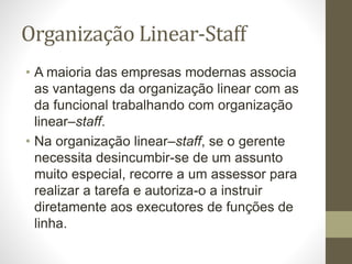 Organização Linear-Staff
• A maioria das empresas modernas associa
as vantagens da organização linear com as
da funcional trabalhando com organização
linear–staff.
• Na organização linear–staff, se o gerente
necessita desincumbir-se de um assunto
muito especial, recorre a um assessor para
realizar a tarefa e autoriza-o a instruir
diretamente aos executores de funções de
linha.
 