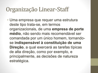 Organização Linear-Staff
• Uma empresa que requer uma estrutura
deste tipo trata-se, em termos
organizacionais, de uma empresa de porte
médio, não sendo mais recomendável ser
comandada por um único homem, tornando-
se indispensável à constituição de uma
Direção, a qual exercerá as tarefas típicas
de alta direção, como por exemplo, e
principalmente, as decisões de natureza
estratégica.
 