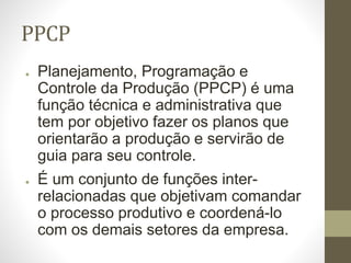 PPCP
● Planejamento, Programação e
Controle da Produção (PPCP) é uma
função técnica e administrativa que
tem por objetivo fazer os planos que
orientarão a produção e servirão de
guia para seu controle.
● É um conjunto de funções inter-
relacionadas que objetivam comandar
o processo produtivo e coordená-lo
com os demais setores da empresa.
 