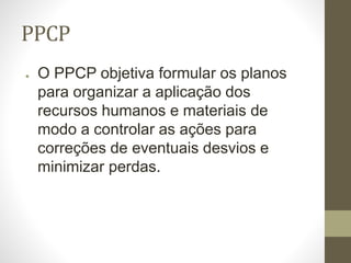 PPCP
● O PPCP objetiva formular os planos
para organizar a aplicação dos
recursos humanos e materiais de
modo a controlar as ações para
correções de eventuais desvios e
minimizar perdas.
 