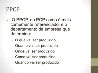 PPCP
● O PPCP, ou PCP como é mais
comumente referenciado, é o
departamento da empresa que
determina:
– O que vai ser produzido
– Quanto vai ser produzido
– Onde vai ser produzido
– Como vai ser produzido
– Quando vai ser produzido
 