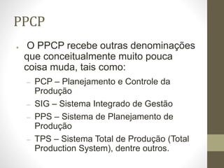 PPCP
● O PPCP recebe outras denominações
que conceitualmente muito pouca
coisa muda, tais como:
– PCP – Planejamento e Controle da
Produção
– SIG – Sistema Integrado de Gestão
– PPS – Sistema de Planejamento de
Produção
– TPS – Sistema Total de Produção (Total
Production System), dentre outros.
 