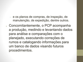 – e os planos de compras, de inspeção, de
manutenção, de expedição, dentre outros.
● Concomitantemente, o PCP acompanha
a produção, medindo e levantando dados
para análise e comparações com o
planejado, executando correções de
rumos e catalogando informações para
um banco de dados visando futuros
procedimentos.
 
