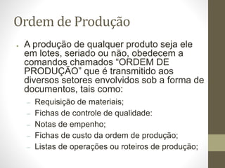 Ordem de Produção
● A produção de qualquer produto seja ele
em lotes, seriado ou não, obedecem a
comandos chamados “ORDEM DE
PRODUÇÃO” que é transmitido aos
diversos setores envolvidos sob a forma de
documentos, tais como:
– Requisição de materiais;
– Fichas de controle de qualidade:
– Notas de empenho;
– Fichas de custo da ordem de produção;
– Listas de operações ou roteiros de produção;
 