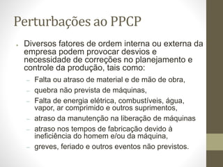 Perturbações ao PPCP
● Diversos fatores de ordem interna ou externa da
empresa podem provocar desvios e
necessidade de correções no planejamento e
controle da produção, tais como:
– Falta ou atraso de material e de mão de obra,
– quebra não prevista de máquinas,
– Falta de energia elétrica, combustíveis, água,
vapor, ar comprimido e outros suprimentos,
– atraso da manutenção na liberação de máquinas
– atraso nos tempos de fabricação devido à
ineficiência do homem e/ou da máquina,
– greves, feriado e outros eventos não previstos.
 