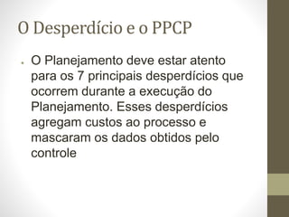 O Desperdício e o PPCP
● O Planejamento deve estar atento
para os 7 principais desperdícios que
ocorrem durante a execução do
Planejamento. Esses desperdícios
agregam custos ao processo e
mascaram os dados obtidos pelo
controle
 