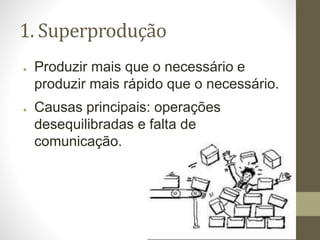 1. Superprodução
● Produzir mais que o necessário e
produzir mais rápido que o necessário.
● Causas principais: operações
desequilibradas e falta de
comunicação.
 