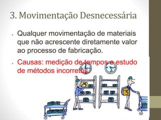 3. Movimentação Desnecessária
● Qualquer movimentação de materiais
que não acrescente diretamente valor
ao processo de fabricação.
● Causas: medição de tempos e estudo
de métodos incorretos.
 