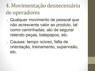 4. Movimentação desnecessária
de operadores
● Qualquer movimento de pessoal que
não acrescente valor ao produto, tal
como caminhadas, ato de segurar
retendo peças, batepapos, etc.
● Causas: tempo ocioso, falta de
orientação, treinamento, supervisão,
etc.
 