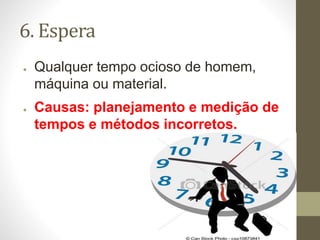 6. Espera
● Qualquer tempo ocioso de homem,
máquina ou material.
● Causas: planejamento e medição de
tempos e métodos incorretos.
 