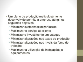 • Um plano de produção meticulosamente
desenvolvido permite à empresa atingir os
seguintes objetivos:
• Minimizar custos/maximizar lucros
• Maximizar o serviço ao cliente
• Minimizar o investimento em estoque
• Minimizar alterações nas taxas de produção
• Minimizar alterações nos níveis da força de
trabalho
• Maximizar a utilização de instalações e
equipamentos
 