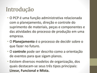 Introdução
• O PCP é uma função administrativa relacionada
com o planejamento, direção e controle do
suprimento de materiais, peças e componentes e
das atividades do processo de produção em uma
empresa.
• O Planejamento é o processo de decidir sobre o
que fazer no futuro.
• O controle pode ser descrito como a orientação
de eventos para que sigam planos.
• Existem diversos modelos de organização, dos
quais destacam-se seus três tipos principais:
Linear, Funcional e Mista.
 