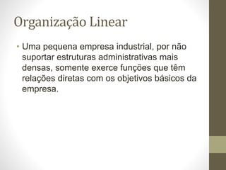 Organização Linear
• Uma pequena empresa industrial, por não
suportar estruturas administrativas mais
densas, somente exerce funções que têm
relações diretas com os objetivos básicos da
empresa.
 