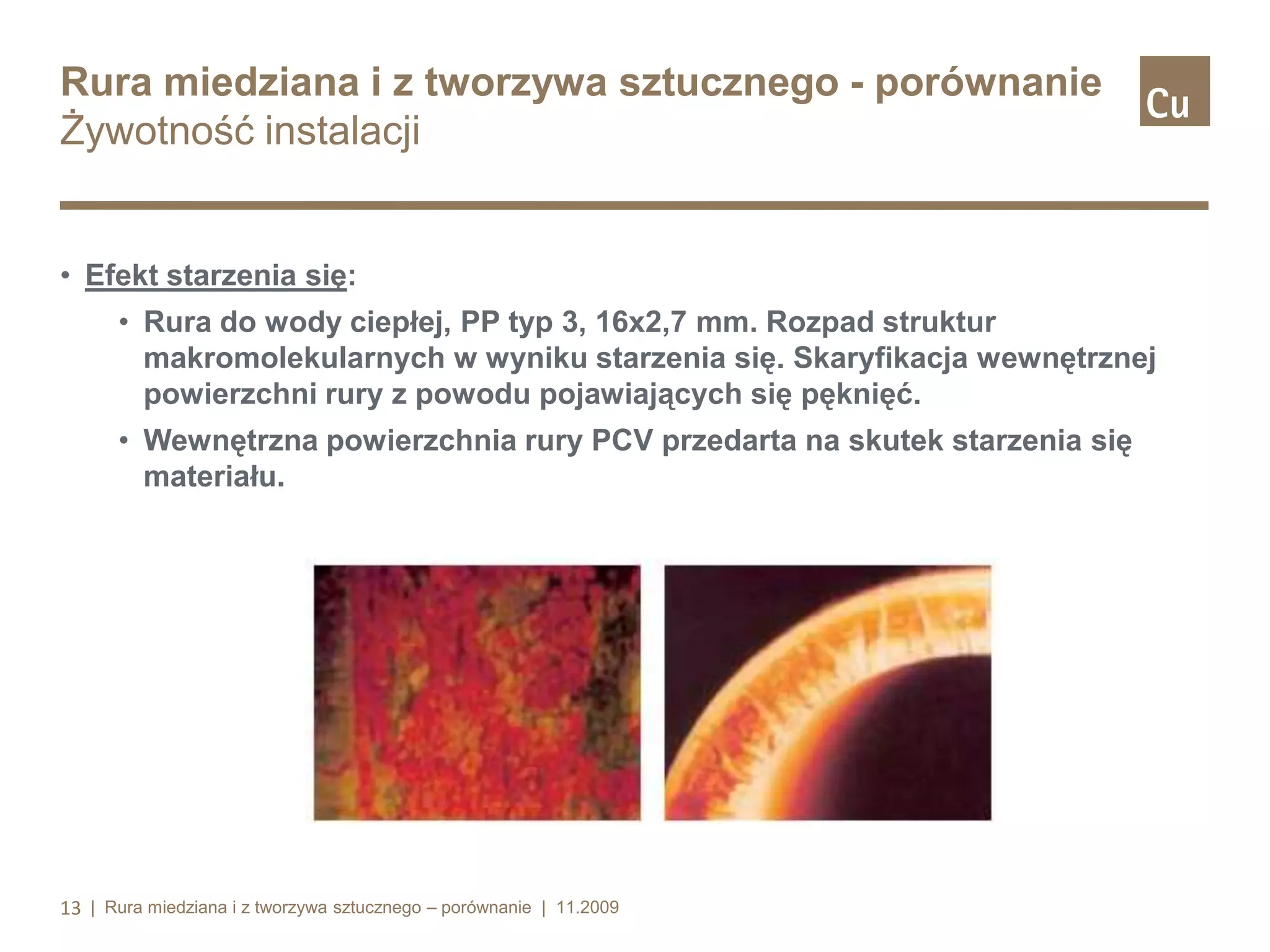 Rura miedziana i z tworzywa sztucznego - porównanie
Żywotność instalacji

• Efekt starzenia się:
• Rura do wody ciepłej, PP typ 3, 16x2,7 mm. Rozpad struktur
makromolekularnych w wyniku starzenia się. Skaryfikacja wewnętrznej
powierzchni rury z powodu pojawiających się pęknięć.
• Wewnętrzna powierzchnia rury PCV przedarta na skutek starzenia się
materiału.

13 | Rura miedziana i z tworzywa sztucznego – porównanie | 11.2009

 