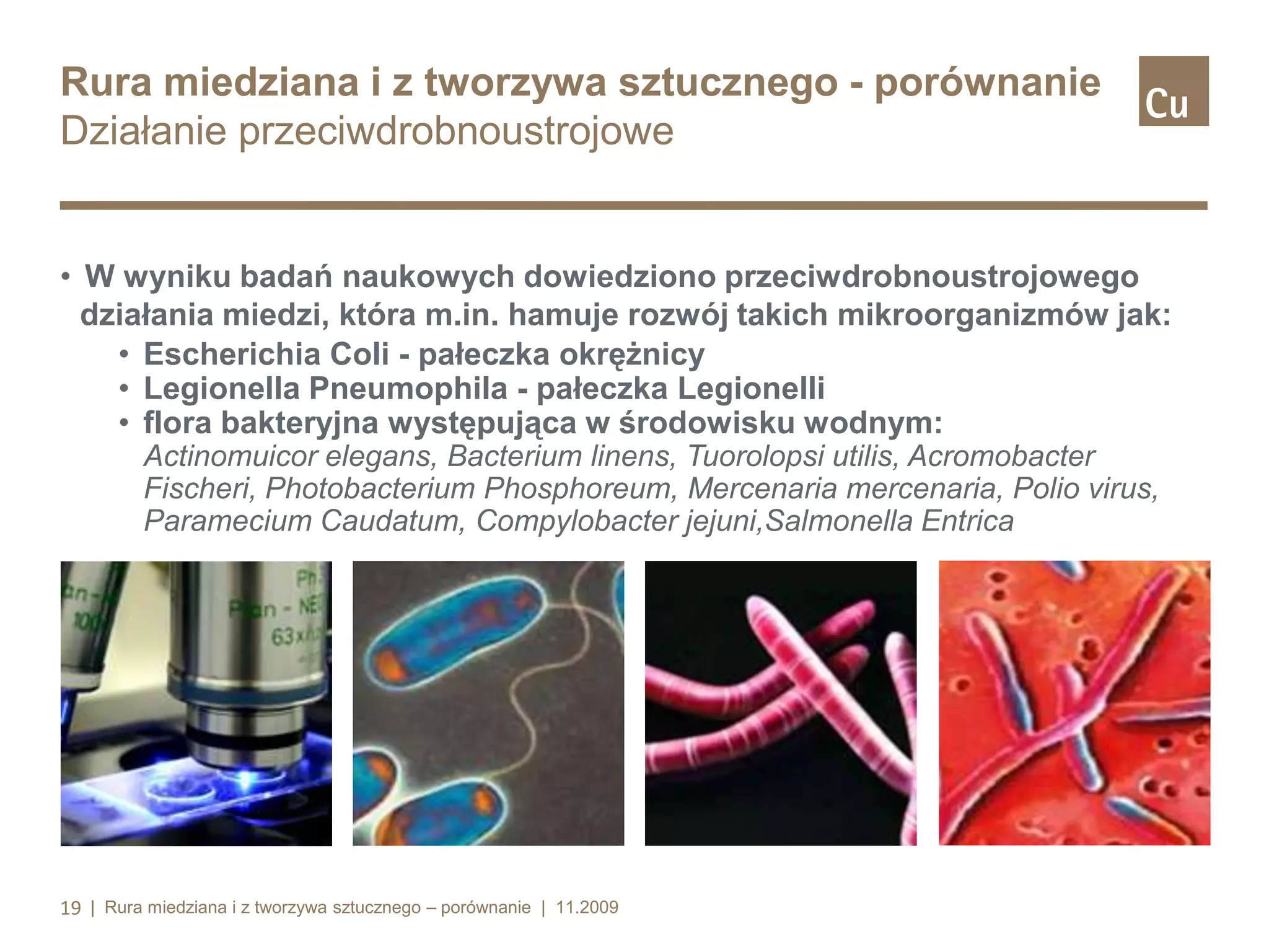 Rura miedziana i z tworzywa sztucznego - porównanie
Działanie przeciwdrobnoustrojowe

• W wyniku badań naukowych dowiedziono przeciwdrobnoustrojowego
działania miedzi, która m.in. hamuje rozwój takich mikroorganizmów jak:
• Escherichia Coli - pałeczka okrężnicy
• Legionella Pneumophila - pałeczka Legionelli
• flora bakteryjna występująca w środowisku wodnym:
Actinomuicor elegans, Bacterium linens, Tuorolopsi utilis, Acromobacter
Fischeri, Photobacterium Phosphoreum, Mercenaria mercenaria, Polio virus,
Paramecium Caudatum, Compylobacter jejuni,Salmonella Entrica

19 | Rura miedziana i z tworzywa sztucznego – porównanie | 11.2009

 