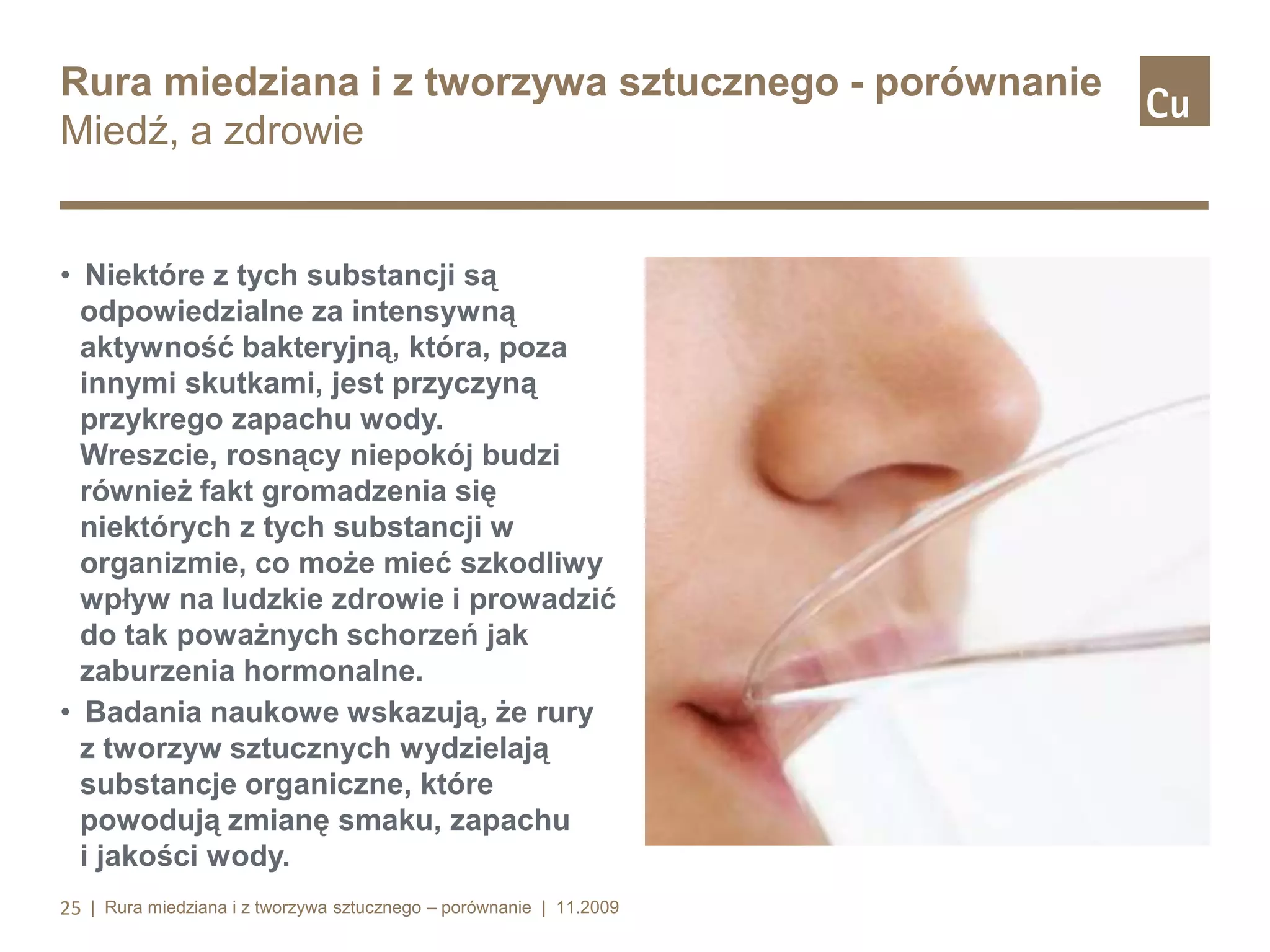 Rura miedziana i z tworzywa sztucznego - porównanie
Miedź, a zdrowie

• Niektóre z tych substancji są
odpowiedzialne za intensywną
aktywność bakteryjną, która, poza
innymi skutkami, jest przyczyną
przykrego zapachu wody.
Wreszcie, rosnący niepokój budzi
również fakt gromadzenia się
niektórych z tych substancji w
organizmie, co może mieć szkodliwy
wpływ na ludzkie zdrowie i prowadzić
do tak poważnych schorzeń jak
zaburzenia hormonalne.
• Badania naukowe wskazują, że rury
z tworzyw sztucznych wydzielają
substancje organiczne, które
powodują zmianę smaku, zapachu
i jakości wody.
25 | Rura miedziana i z tworzywa sztucznego – porównanie | 11.2009

 
