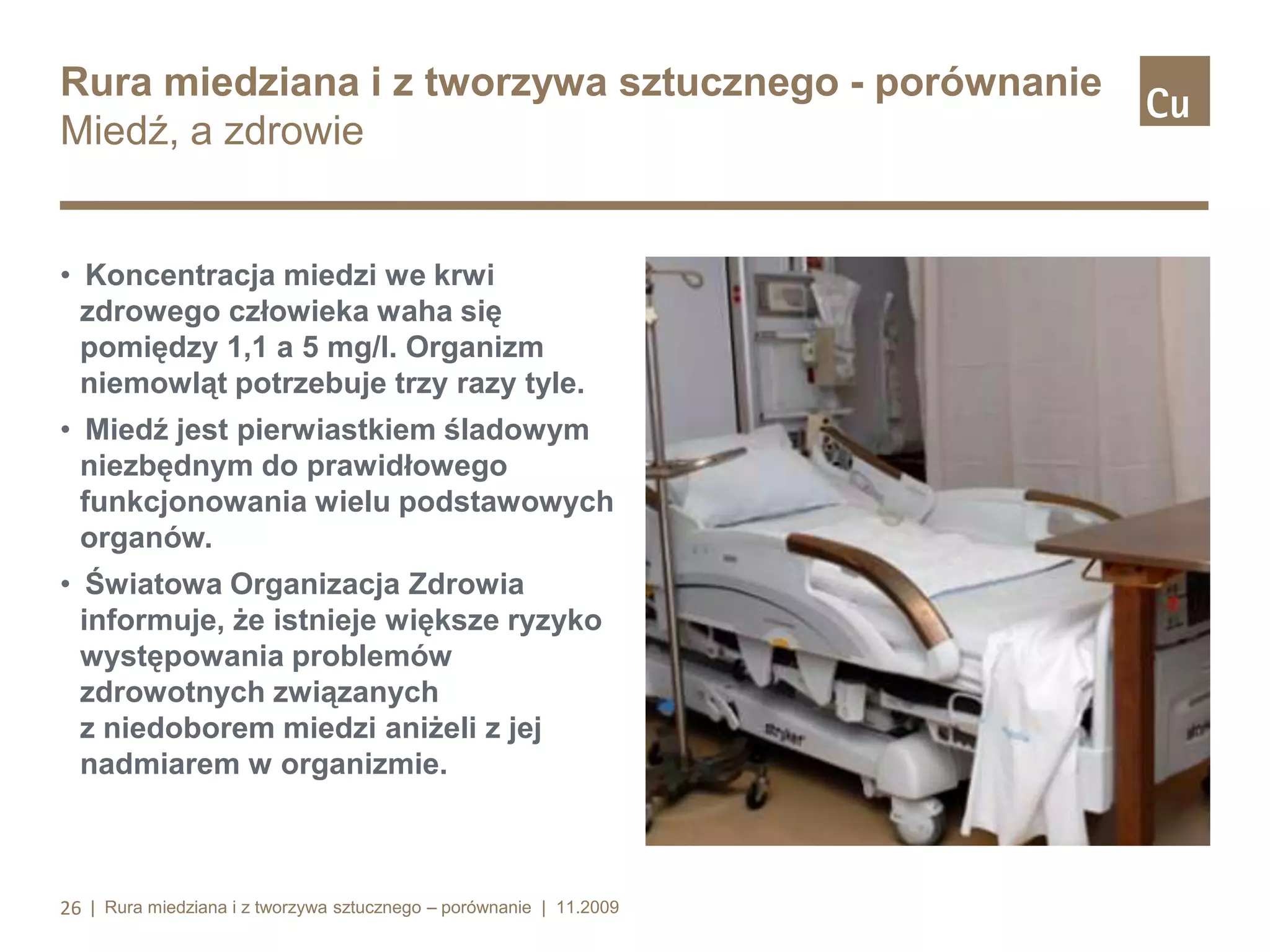 Rura miedziana i z tworzywa sztucznego - porównanie
Miedź, a zdrowie

• Koncentracja miedzi we krwi
zdrowego człowieka waha się
pomiędzy 1,1 a 5 mg/l. Organizm
niemowląt potrzebuje trzy razy tyle.
• Miedź jest pierwiastkiem śladowym
niezbędnym do prawidłowego
funkcjonowania wielu podstawowych
organów.
• Światowa Organizacja Zdrowia
informuje, że istnieje większe ryzyko
występowania problemów
zdrowotnych związanych
z niedoborem miedzi aniżeli z jej
nadmiarem w organizmie.

26 | Rura miedziana i z tworzywa sztucznego – porównanie | 11.2009

 