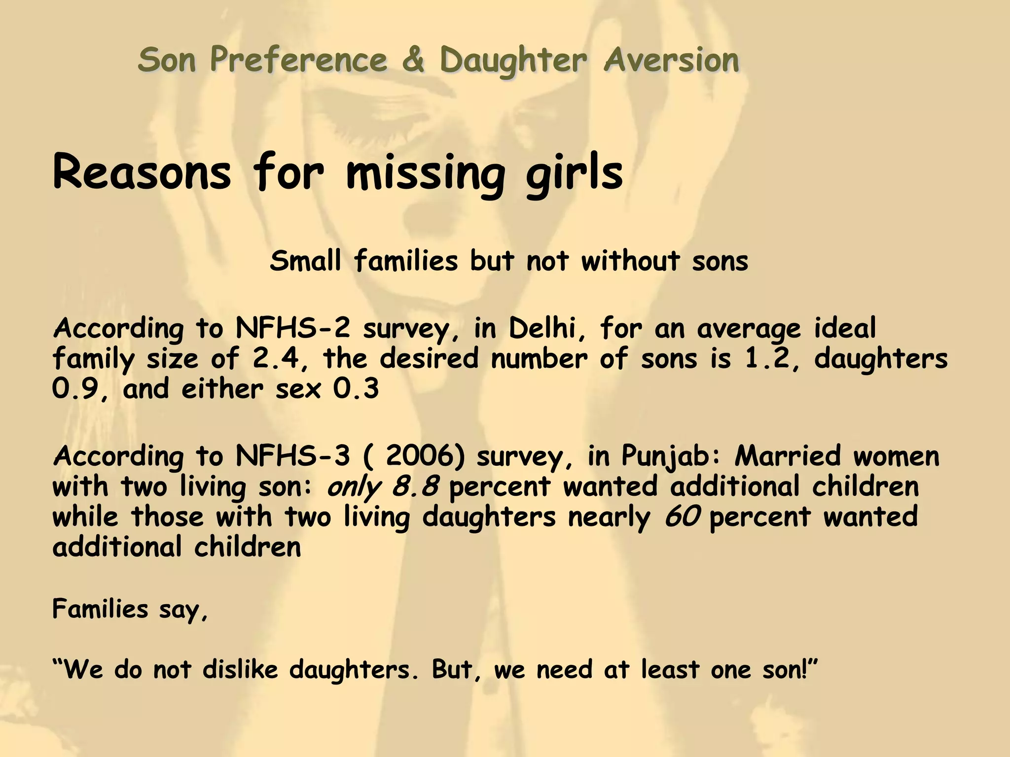 Son Preference & Daughter Aversion


Reasons for missing girls
                 Small families but not without sons

According to NFHS-2 survey, in Delhi, for an average ideal
family size of 2.4, the desired number of sons is 1.2, daughters
0.9, and either sex 0.3

According to NFHS-3 ( 2006) survey, in Punjab: Married women
with two living son: only 8.8 percent wanted additional children
while those with two living daughters nearly 60 percent wanted
additional children

Families say,

“We do not dislike daughters. But, we need at least one son!”
 