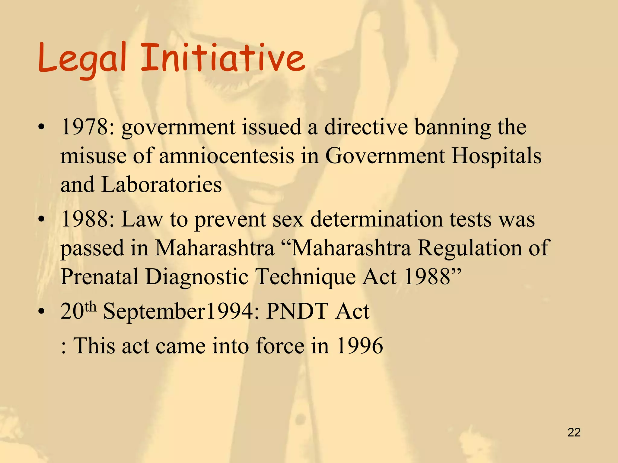 Legal Initiative
• 1978: government issued a directive banning the
  misuse of amniocentesis in Government Hospitals
  and Laboratories
• 1988: Law to prevent sex determination tests was
  passed in Maharashtra “Maharashtra Regulation of
  Prenatal Diagnostic Technique Act 1988”
• 20th September1994: PNDT Act
  : This act came into force in 1996


                                                     22
 