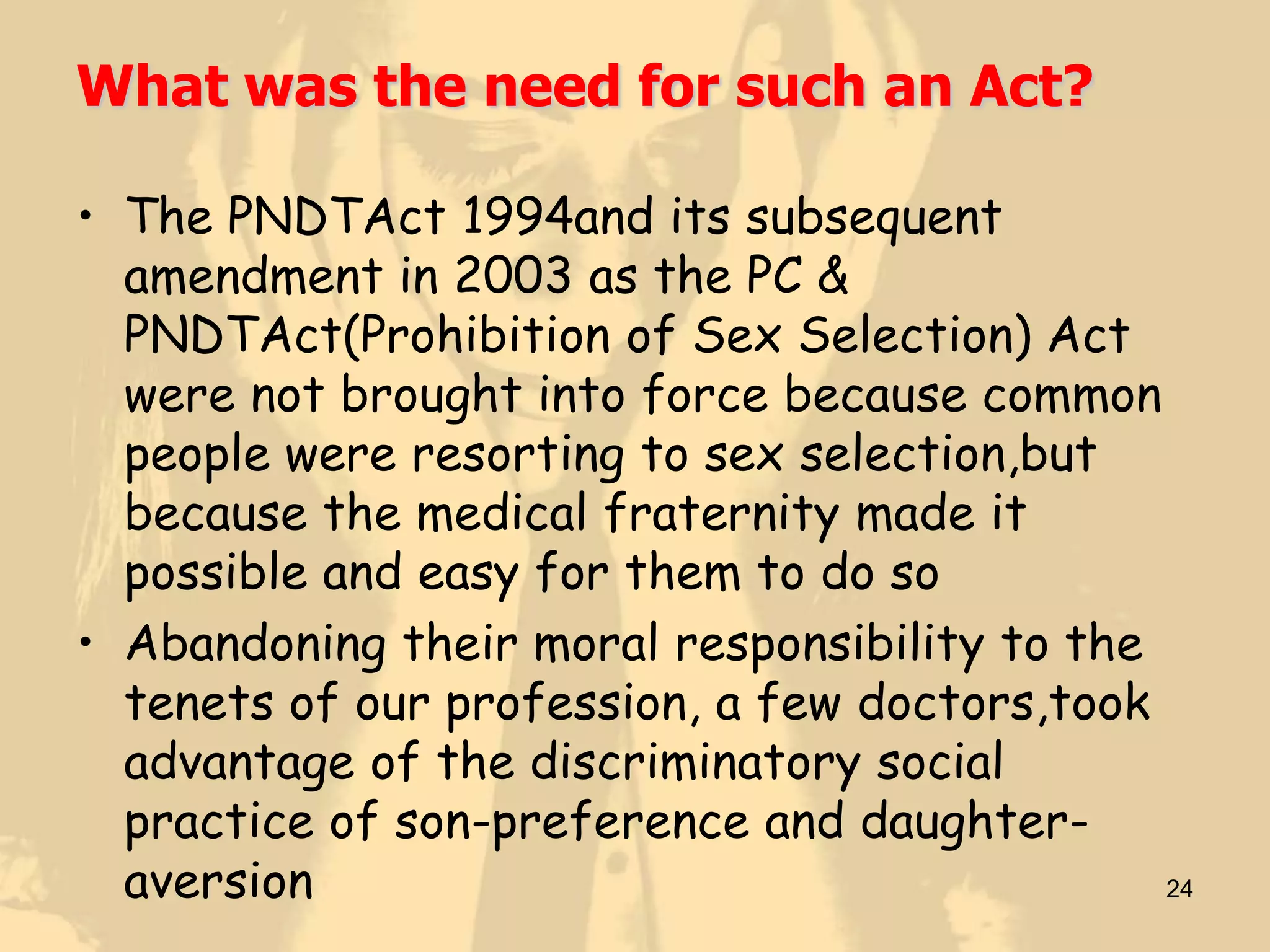 What was the need for such an Act?

• The PNDTAct 1994and its subsequent
  amendment in 2003 as the PC &
  PNDTAct(Prohibition of Sex Selection) Act
  were not brought into force because common
  people were resorting to sex selection,but
  because the medical fraternity made it
  possible and easy for them to do so
• Abandoning their moral responsibility to the
  tenets of our profession, a few doctors,took
  advantage of the discriminatory social
  practice of son-preference and daughter-
  aversion                                     24
 