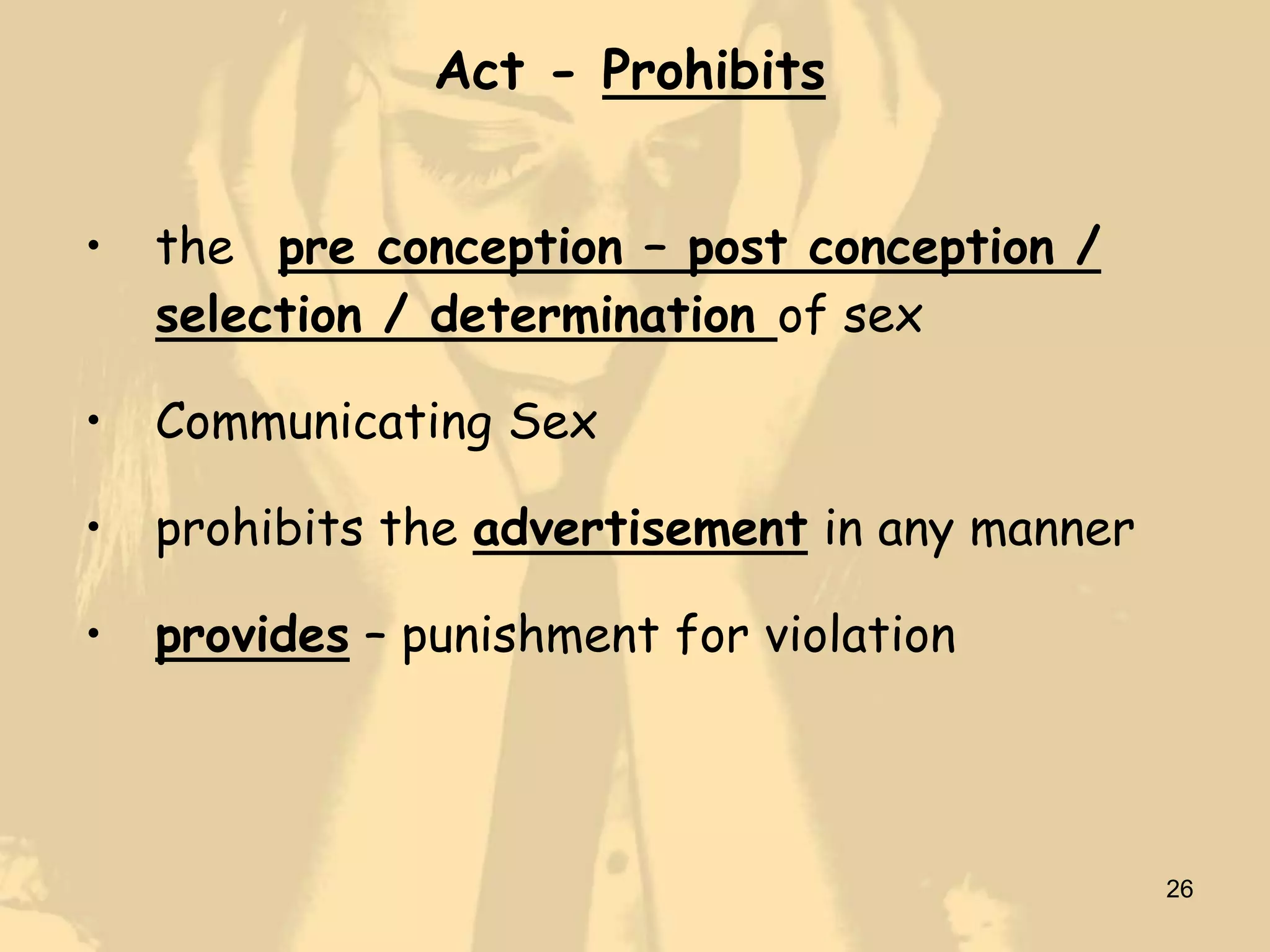 Act - Prohibits


•   the pre conception – post conception /
    selection / determination of sex

•   Communicating Sex

•   prohibits the advertisement in any manner

•   provides – punishment for violation



                                                26
 