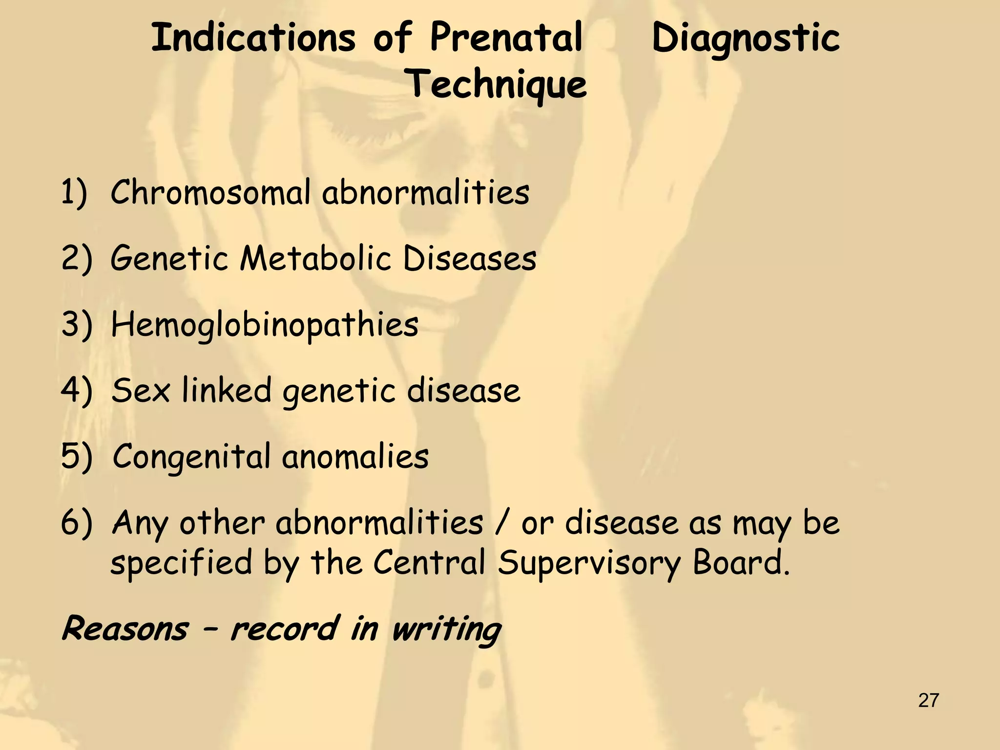 Indications of Prenatal         Diagnostic
                  Technique

1) Chromosomal abnormalities
2) Genetic Metabolic Diseases
3) Hemoglobinopathies
4) Sex linked genetic disease
5) Congenital anomalies
6) Any other abnormalities / or disease as may be
   specified by the Central Supervisory Board.
Reasons – record in writing
                                                    27
 