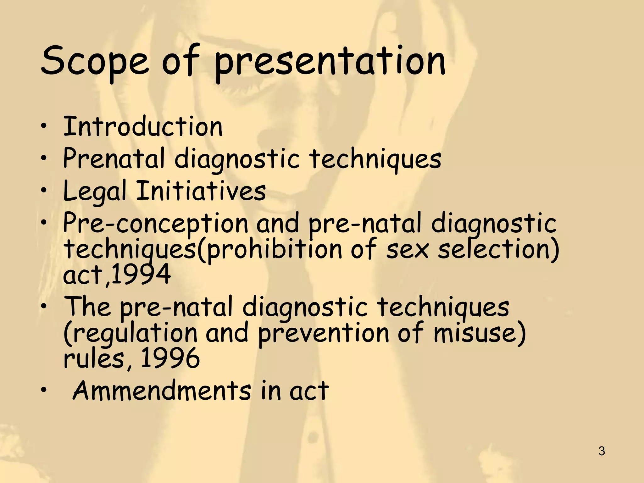 Scope of presentation
• Introduction
• Prenatal diagnostic techniques
• Legal Initiatives
• Pre-conception and pre-natal diagnostic
  techniques(prohibition of sex selection)
  act,1994
• The pre-natal diagnostic techniques
  (regulation and prevention of misuse)
  rules, 1996
• Ammendments in act

                                             3
 