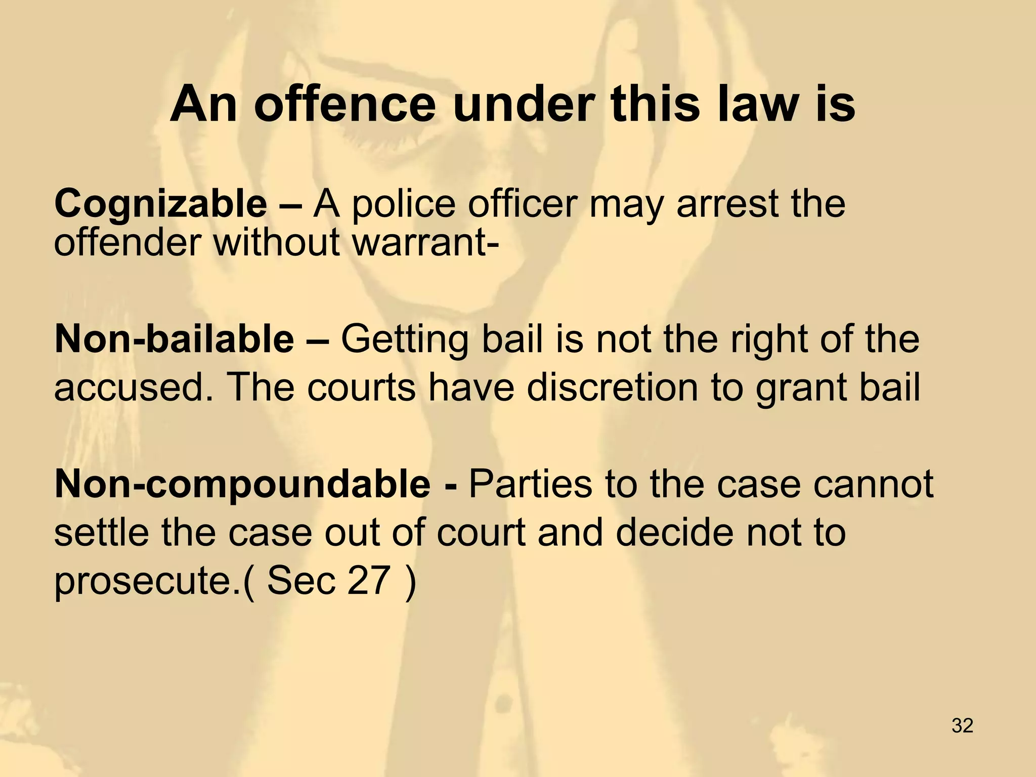 An offence under this law is
Cognizable – A police officer may arrest the
offender without warrant-

Non-bailable – Getting bail is not the right of the
accused. The courts have discretion to grant bail

Non-compoundable - Parties to the case cannot
settle the case out of court and decide not to
prosecute.( Sec 27 )


                                                      32
 