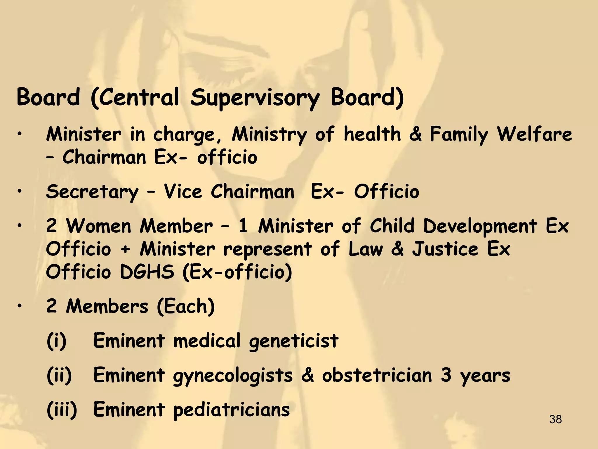 Board (Central Supervisory Board)
•   Minister in charge, Ministry of health & Family Welfare
    – Chairman Ex- officio
•   Secretary – Vice Chairman Ex- Officio
•   2 Women Member – 1 Minister of Child Development Ex
    Officio + Minister represent of Law & Justice Ex
    Officio DGHS (Ex-officio)
•   2 Members (Each)
    (i)    Eminent medical geneticist
    (ii)   Eminent gynecologists & obstetrician 3 years
    (iii) Eminent pediatricians                           38
 