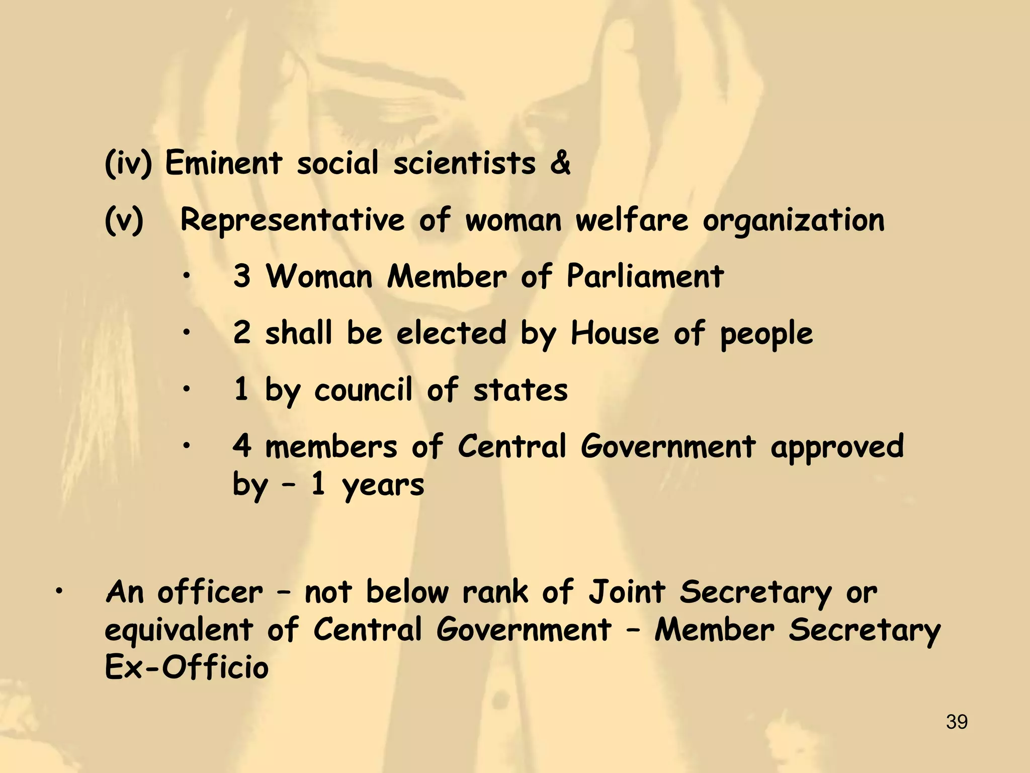 (iv) Eminent social scientists &
    (v)   Representative of woman welfare organization
          •   3 Woman Member of Parliament
          •   2 shall be elected by House of people
          •   1 by council of states
          •   4 members of Central Government approved
              by – 1 years


•   An officer – not below rank of Joint Secretary or
    equivalent of Central Government – Member Secretary
    Ex-Officio
                                                          39
 