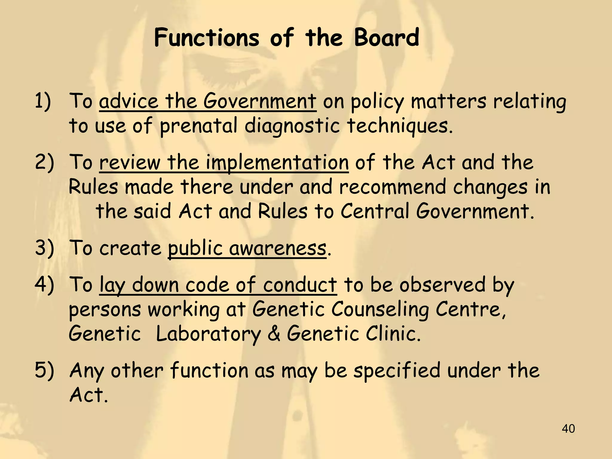 Functions of the Board

1) To advice the Government on policy matters relating
   to use of prenatal diagnostic techniques.
2) To review the implementation of the Act and the
   Rules made there under and recommend changes in
      the said Act and Rules to Central Government.
3) To create public awareness.
4) To lay down code of conduct to be observed by
   persons working at Genetic Counseling Centre,
   Genetic Laboratory & Genetic Clinic.
5) Any other function as may be specified under the
   Act.
                                                      40
 