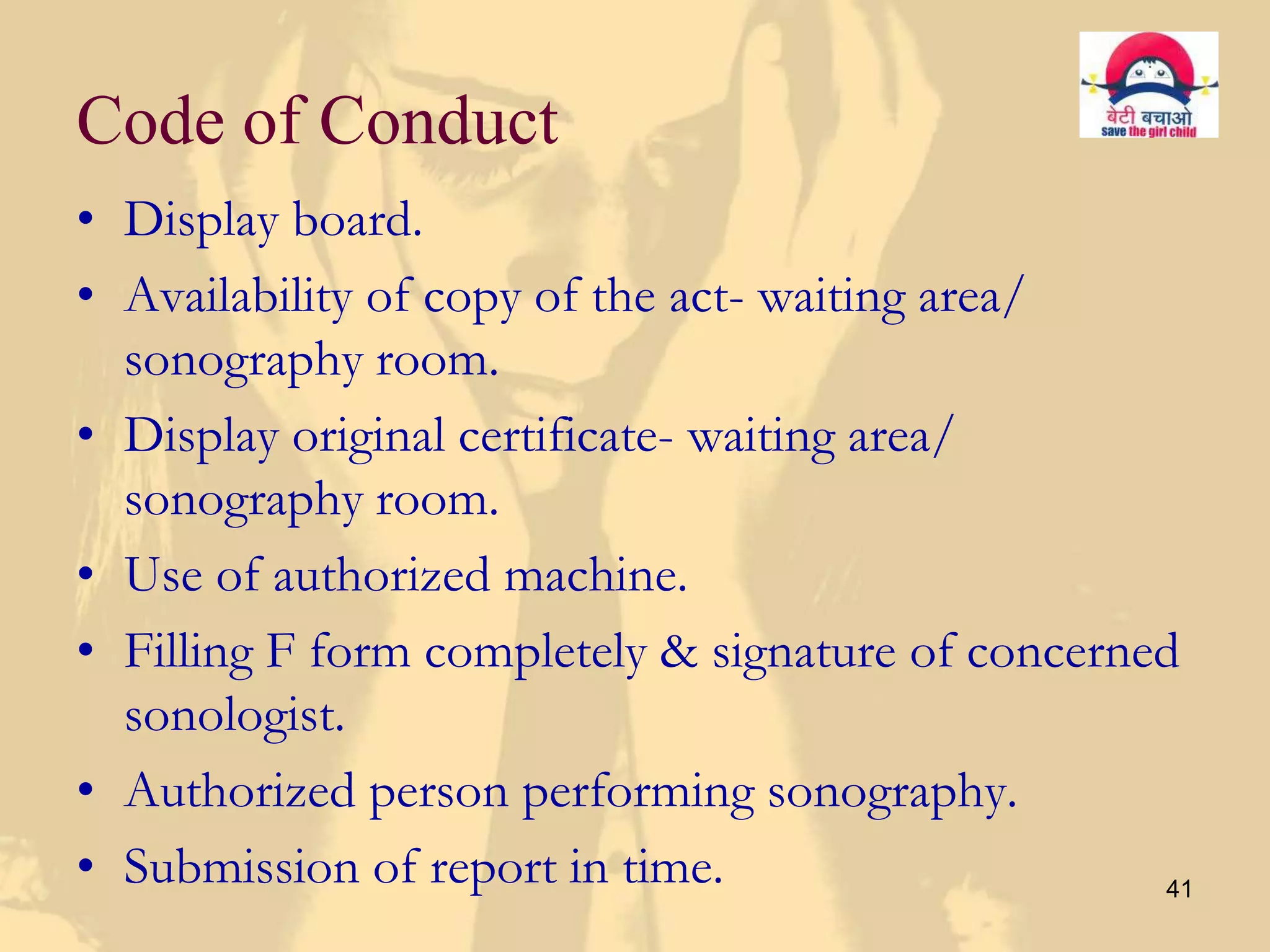 Code of Conduct
• Display board.
• Availability of copy of the act- waiting area/
  sonography room.
• Display original certificate- waiting area/
  sonography room.
• Use of authorized machine.
• Filling F form completely & signature of concerned
  sonologist.
• Authorized person performing sonography.
• Submission of report in time.                    41
 