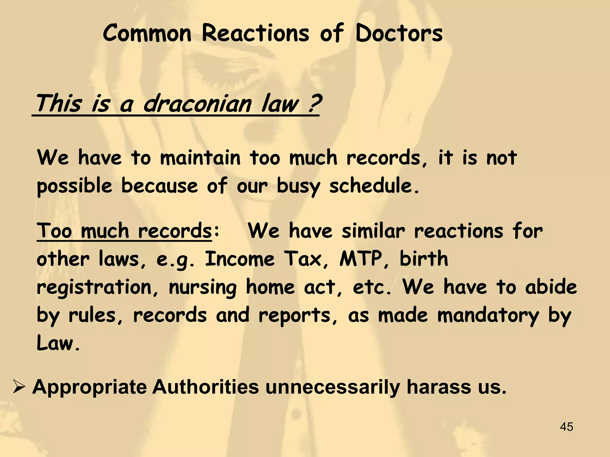 Common Reactions of Doctors

  This is a draconian law ?

  We have to maintain too much records, it is not
  possible because of our busy schedule.

  Too much records: We have similar reactions for
  other laws, e.g. Income Tax, MTP, birth
  registration, nursing home act, etc. We have to abide
  by rules, records and reports, as made mandatory by
  Law.

 Appropriate Authorities unnecessarily harass us.
                                                     45
 