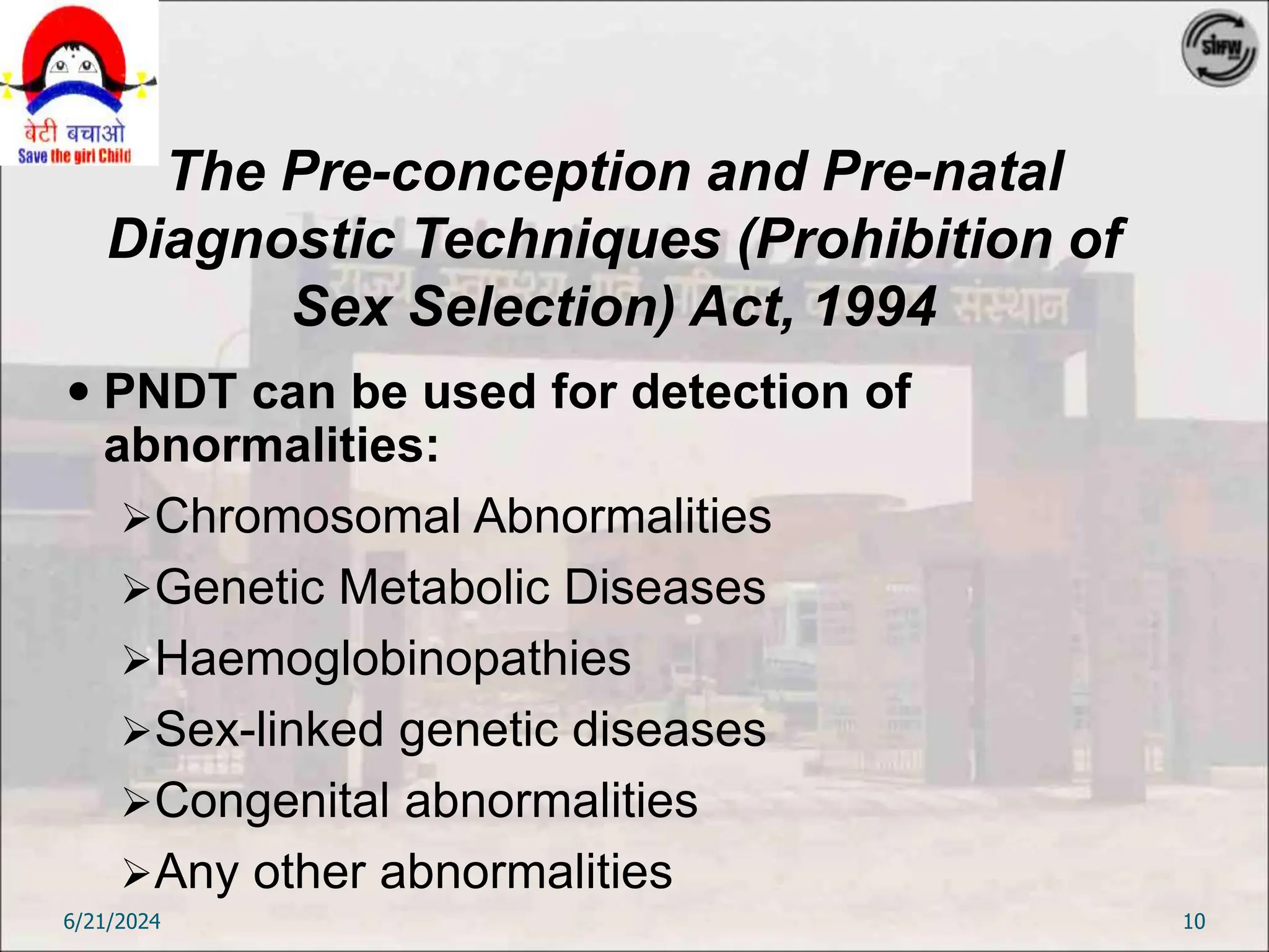The Pre-conception and Pre-natal
Diagnostic Techniques (Prohibition of
Sex Selection) Act, 1994
 PNDT can be used for detection of
abnormalities:
Chromosomal Abnormalities
Genetic Metabolic Diseases
Haemoglobinopathies
Sex-linked genetic diseases
Congenital abnormalities
Any other abnormalities
6/21/2024 10
 